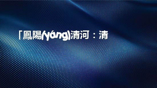 「鳳陽(yáng)清河：清淤技術(shù)專家從河道清理起，還原美麗水域」